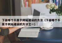 下面哪个不属于网站建设的方法（下面哪个不属于网站建设的方法之一）